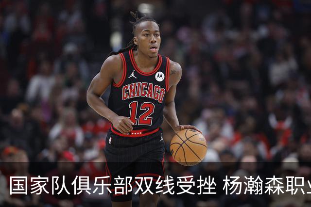 国家队俱乐部双线受挫 杨瀚森职业生涯进入至暗时刻？