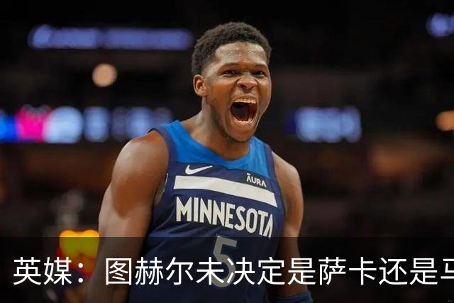英媒：图赫尔未决定是萨卡还是马杜埃凯首发，中卫斯通斯搭孔萨